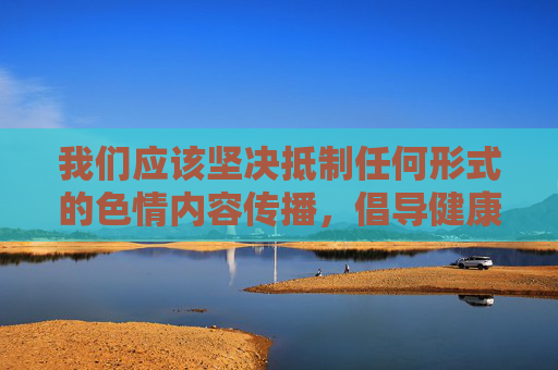 我们应该坚决抵制任何形式的色情内容传播，倡导健康、积极、绿色的网络环境，坚决抵制色情传播，共建健康绿色网络环境