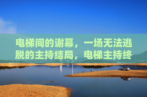 电梯间的谢幕,一场无法逃脱的主持结局,电梯主持终局,无法逃脱的谢幕 电梯间的谢幕,一场无法逃脱的主持结局,电梯主持终局,无法逃脱的谢幕