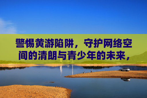 警惕黄游陷阱，守护网络空间的清朗与青少年的未来，警惕黄游陷阱，守护清朗网络与青少年未来