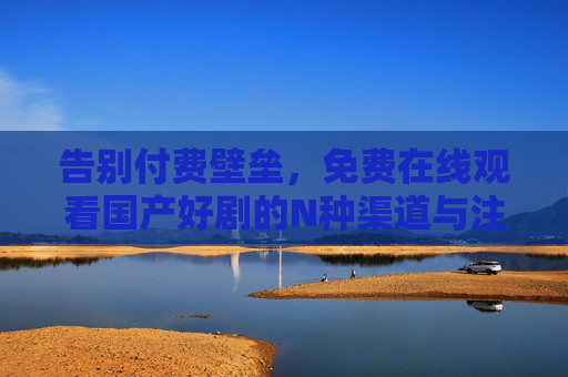 告别付费壁垒，免费在线观看国产好剧的N种渠道与注意事项，国产好剧免费观看指南，渠道与注意事项