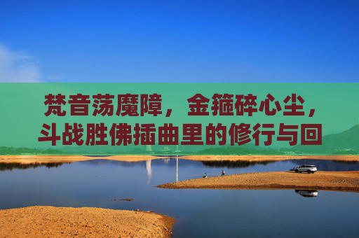 梵音荡魔障,金箍碎心尘,斗战胜佛插曲里的修行与回响,金箍碎心尘,斗战胜佛的修行回响 梵音荡魔障,金箍碎心尘,斗战胜佛插曲里的修行与回响,金箍碎心尘,斗战胜佛的修行回响