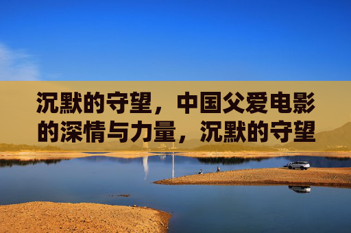 沉默的守望,中国父爱电影的深情与力量,沉默的守望,中国父爱电影的深情与力量 沉默的守望,中国父爱电影的深情与力量,沉默的守望,中国父爱电影的深情与力量