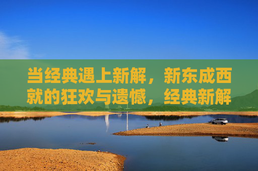 当经典遇上新解,新东成西就的狂欢与遗憾,经典新解,新东成西就的狂欢与遗憾 当经典遇上新解,新东成西就的狂欢与遗憾,经典新解,新东成西就的狂欢与遗憾