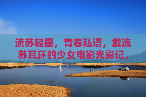 流苏轻摇,青春私语,戴流苏耳环的少女电影光影记,流苏耳环,少女光影中的青春私语 流苏轻摇,青春私语,戴流苏耳环的少女电影光影记,流苏耳环,少女光影中的青春私语