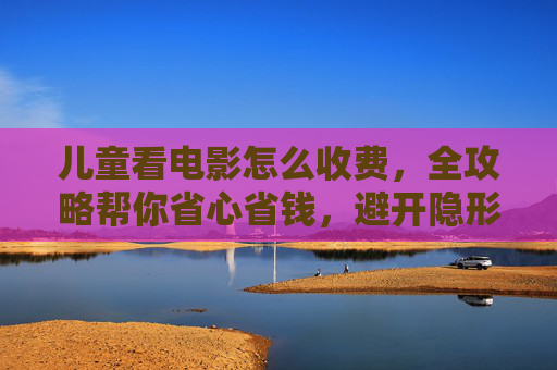 儿童看电影怎么收费，全攻略帮你省心省钱，避开隐形消费陷阱