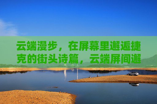 云端漫步,在屏幕里邂逅捷克的街头诗篇,云端屏间邂逅捷克街头诗 云端漫步,在屏幕里邂逅捷克的街头诗篇,云端屏间邂逅捷克街头诗