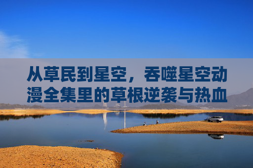 从草民到星空,吞噬星空动漫全集里的草根逆袭与热血共鸣,吞噬星空,草根逆袭的热血星途 从草民到星空,吞噬星空动漫全集里的草根逆袭与热血共鸣,吞噬星空,草根逆袭的热血星途