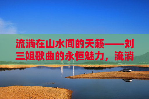 流淌在山水间的天籁——刘三姐歌曲的永恒魅力，流淌山水间的天籁——刘三姐歌曲永恒魅力