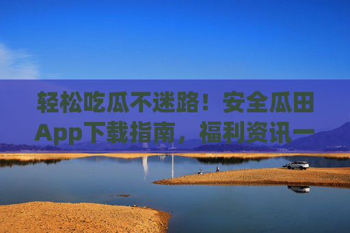 轻松吃瓜不迷路!安全瓜田App下载指南,福利资讯一手掌握,安全瓜田App下载指南,轻松吃瓜,福利资讯一手掌握 轻松吃瓜不迷路!安全瓜田App下载指南,福利资讯一手掌握,安全瓜田App下载指南,轻松吃瓜,福利资讯一手掌握