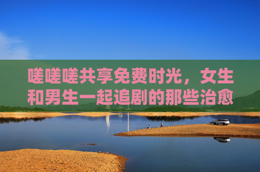 嗟嗟嗟共享免费时光，女生和男生一起追剧的那些治愈瞬间，共享免费时光，男女追剧的治愈瞬间