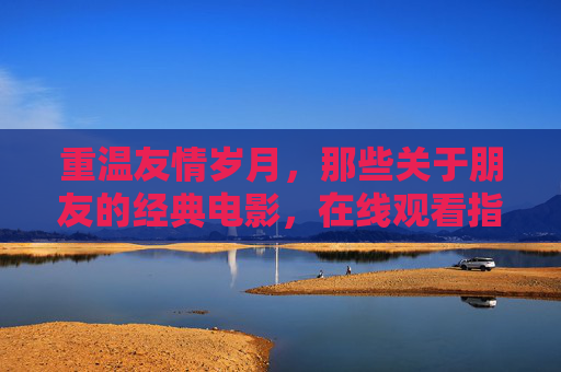 重温友情岁月，那些关于朋友的经典电影，在线观看指南，友情岁月，经典友情电影在线观看指南