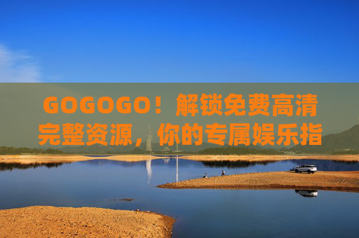 GOGOGO！解锁免费高清完整资源，你的专属娱乐指南，解锁免费高清完整资源，你的专属娱乐指南