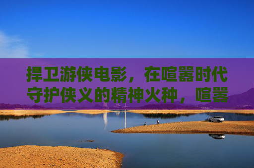 捍卫游侠电影,在喧嚣时代守护侠义的精神火种,喧嚣时代,守护游侠电影的侠义火种 捍卫游侠电影,在喧嚣时代守护侠义的精神火种,喧嚣时代,守护游侠电影的侠义火种