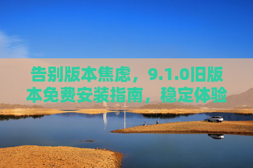 告别版本焦虑,9.1.0旧版本免费安装指南,稳定体验一键回归,告别版本焦虑,9.1.0旧版本免费安装,一键回归稳定体验 告别版本焦虑,9.1.0旧版本免费安装指南,稳定体验一键回归,告别版本焦虑,9.1.0旧版本免费安装,一键回归稳定体验