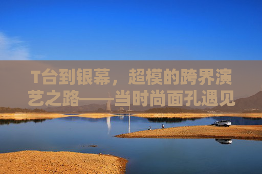 T台到银幕，超模的跨界演艺之路——当时尚面孔遇见光影故事，T台到银幕，超模的跨界演艺之路