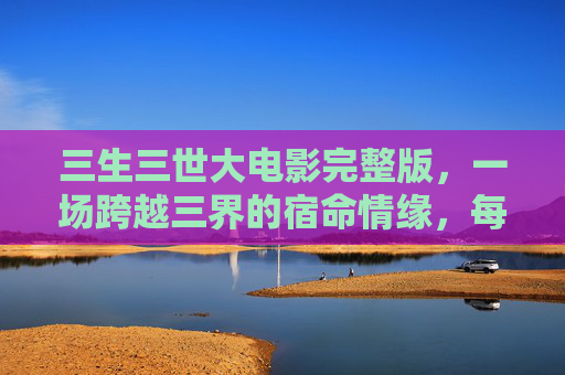 三生三世大电影完整版,一场跨越三界的宿命情缘,每一帧都是未完待续的极致浪漫,三生三世,跨越三界的宿命极致浪漫 三生三世大电影完整版,一场跨越三界的宿命情缘,每一帧都是未完待续的极致浪漫,三生三世,跨越三界的宿命极致浪漫