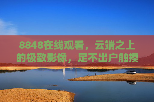8848在线观看,云端之上的极致影像,足不出户触摸世界之巅,8848云端影像,足不出户触摸世界之巅 8848在线观看,云端之上的极致影像,足不出户触摸世界之巅,8848云端影像,足不出户触摸世界之巅