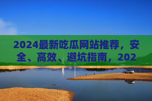 2024最新吃瓜网站推荐,安全、高效、避坑指南,2024最新吃瓜网站推荐,安全高效避坑指南 2024最新吃瓜网站推荐,安全、高效、避坑指南,2024最新吃瓜网站推荐,安全高效避坑指南