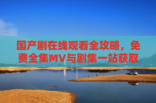 国产剧在线观看全攻略,免费全集MV与剧集一站获取,国产剧在线观看全攻略,免费全集剧集一站获取 国产剧在线观看全攻略,免费全集MV与剧集一站获取,国产剧在线观看全攻略,免费全集剧集一站获取