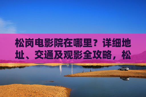 松岗电影院在哪里?详细地址、交通及观影全攻略,松岗电影院地址、交通及观影全攻略 松岗电影院在哪里?详细地址、交通及观影全攻略,松岗电影院地址、交通及观影全攻略