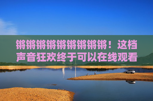锵锵锵锵锵锵锵锵锵!这档声音狂欢终于可以在线观看啦!锵锵!这场声音狂欢终于可以在线看了! 锵锵锵锵锵锵锵锵锵!这档声音狂欢终于可以在线观看啦!锵锵!这场声音狂欢终于可以在线看了!