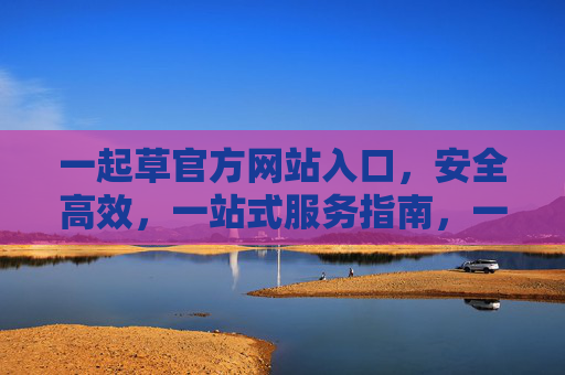 一起草官方网站入口,安全高效,一站式服务指南,一起草官方网站入口,安全高效一站式服务指南 一起草官方网站入口,安全高效,一站式服务指南,一起草官方网站入口,安全高效一站式服务指南