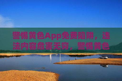 警惕黄色App免费陷阱，违法内容危害无穷，警惕黄色App免费陷阱，违法内容危害无穷