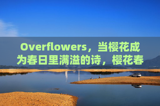 Overflowers,当樱花成为春日里满溢的诗,樱花春日诗满溢 Overflowers,当樱花成为春日里满溢的诗,樱花春日诗满溢