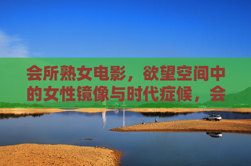 会所熟女电影,欲望空间中的女性镜像与时代症候,会所熟女电影,欲望空间中的女性镜像与时代症候 会所熟女电影,欲望空间中的女性镜像与时代症候,会所熟女电影,欲望空间中的女性镜像与时代症候