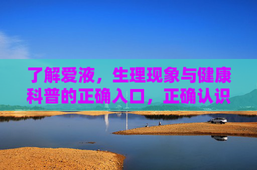 了解爱液，生理现象与健康科普的正确入口，正确认识爱液，生理现象与健康科普