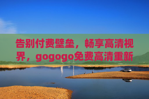 告别付费壁垒，畅享高清视界，gogogo免费高清重新定义你的观影体验，免费高清重新定义观影体验