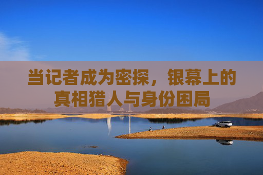 当记者成为密探,银幕上的真相猎人与身份困局 当记者成为密探,银幕上的真相猎人与身份困局