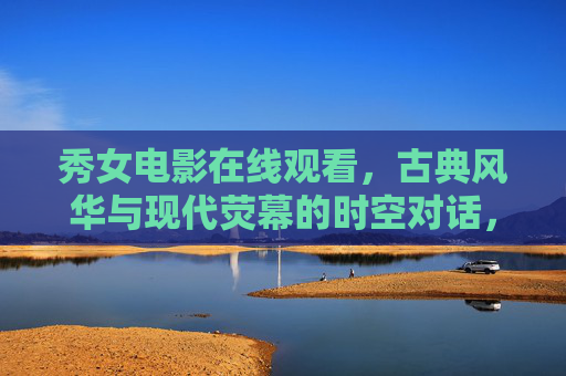 秀女电影在线观看,古典风华与现代荧幕的时空对话,秀女电影在线,古典风华与现代荧幕的时空对话 秀女电影在线观看,古典风华与现代荧幕的时空对话,秀女电影在线,古典风华与现代荧幕的时空对话