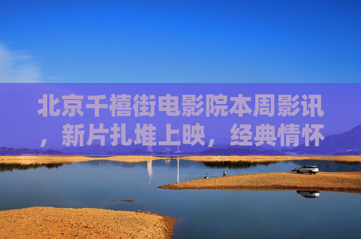 北京千禧街电影院本周影讯，新片扎堆上映，经典情怀重燃，光影盛宴等你赴约！