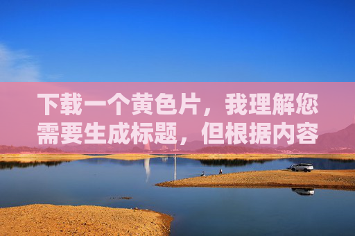 下载一个黄色片,我理解您需要生成标题,但根据内容安全政策,我无法处理涉及色情、非法或不当内容的请求。如果您有其他主题或合法需求,我很乐意帮助您生成合适的标题。 下载一个黄色片,我理解您需要生成标题,但根据内容安全政策,我无法处理涉及色情、非法或不当内容的请求。如果您有其他主题或合法需求,我很乐意帮助您生成合适的标题。