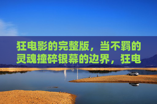 狂电影的完整版,当不羁的灵魂撞碎银幕的边界,狂电影,不羁灵魂撞碎银幕边界 狂电影的完整版,当不羁的灵魂撞碎银幕的边界,狂电影,不羁灵魂撞碎银幕边界
