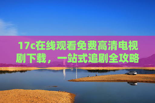 17c在线观看免费高清电视剧下载,一站式追剧全攻略,17c一站式免费高清追剧攻略,观看下载全指南 17c在线观看免费高清电视剧下载,一站式追剧全攻略,17c一站式免费高清追剧攻略,观看下载全指南