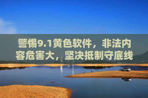 警惕9.1黄色软件，非法内容危害大，坚决抵制守底线，警惕9.1黄色软件，非法内容危害大，坚决抵制守底线