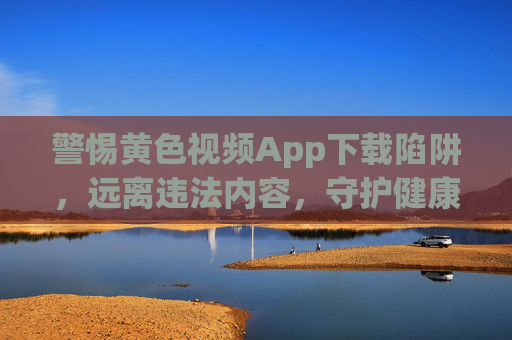 警惕黄色视频App下载陷阱，远离违法内容，守护健康生活，警惕黄色视频App下载陷阱，远离违法，守护健康生活