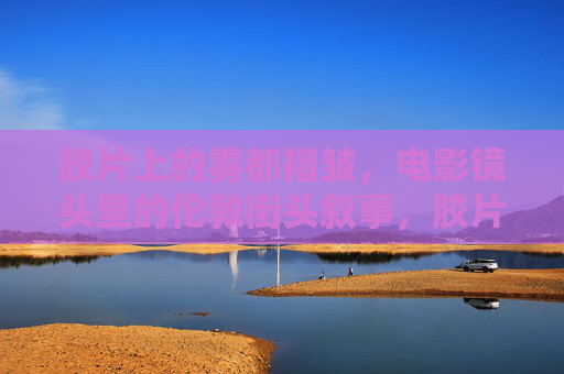 胶片上的雾都褶皱,电影镜头里的伦敦街头叙事,胶片褶皱里的伦敦街头叙事 胶片上的雾都褶皱,电影镜头里的伦敦街头叙事,胶片褶皱里的伦敦街头叙事