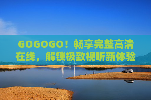 GOGOGO！畅享完整高清在线，解锁极致视听新体验，畅享完整高清在线，解锁极致视听新体验