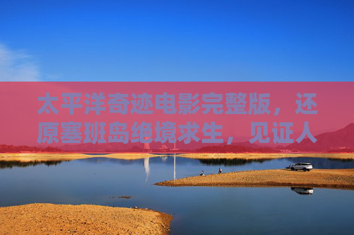 太平洋奇迹电影完整版，还原塞班岛绝境求生，见证人性与战争的残酷碰撞，太平洋奇迹，塞班岛绝境求生，人性与战争的残酷碰撞
