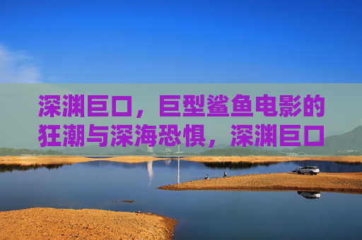 深渊巨口，巨型鲨鱼电影的狂潮与深海恐惧，深渊巨口狂潮，巨型鲨鱼电影的深海恐惧