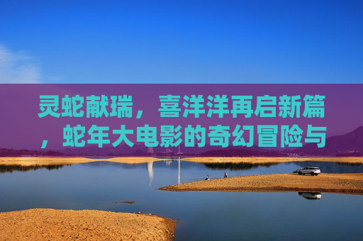 灵蛇献瑞，喜洋洋再启新篇，蛇年大电影的奇幻冒险与温暖守护