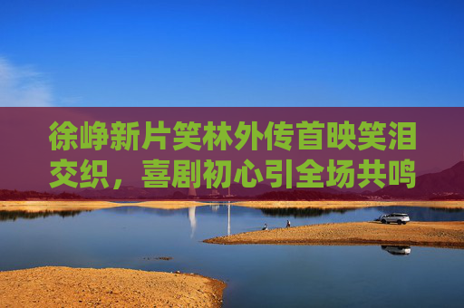 徐峥新片笑林外传首映笑泪交织,喜剧初心引全场共鸣,徐峥笑林外传首映笑泪交织 喜剧初心引全场共鸣 徐峥新片笑林外传首映笑泪交织,喜剧初心引全场共鸣,徐峥笑林外传首映笑泪交织 喜剧初心引全场共鸣