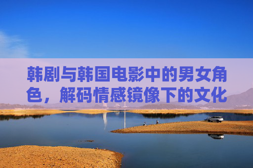韩剧与韩国电影中的男女角色，解码情感镜像下的文化密码