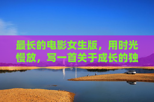 最长的电影女生版,用时光慢放,写一首关于成长的独白,最长的电影(女生版),时光慢放成长独白 最长的电影女生版,用时光慢放,写一首关于成长的独白,最长的电影(女生版),时光慢放成长独白
