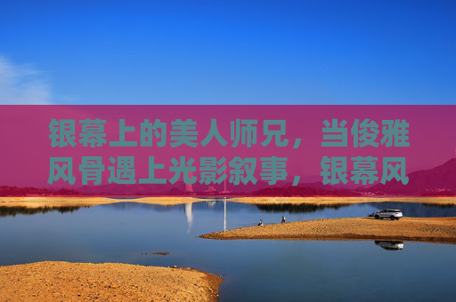 银幕上的美人师兄，当俊雅风骨遇上光影叙事，银幕风骨，美人师兄的光影叙事