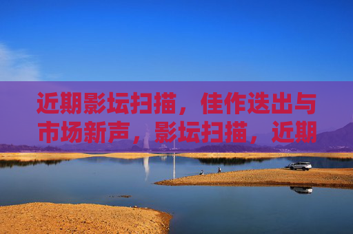 近期影坛扫描，佳作迭出与市场新声，影坛扫描，近期佳作迭出与市场新声