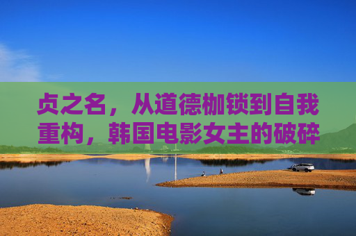 贞之名,从道德枷锁到自我重构,韩国电影女主的破碎与重生,贞之名,韩国电影女主从破碎枷锁到自我重构的重生 贞之名,从道德枷锁到自我重构,韩国电影女主的破碎与重生,贞之名,韩国电影女主从破碎枷锁到自我重构的重生